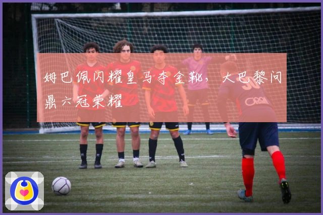 姆巴佩闪耀皇马夺金靴，大巴黎问鼎六冠荣耀