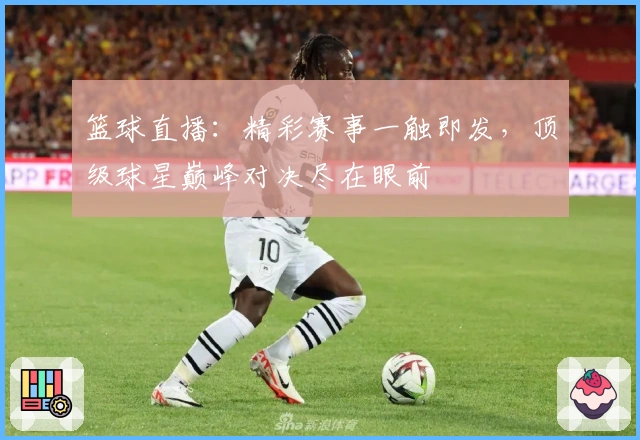 篮球直播：精彩赛事一触即发，顶级球星巅峰对决尽在眼前