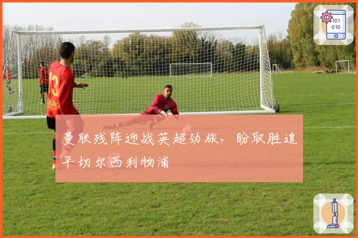 曼联残阵迎战英超劲旅，盼取胜追平切尔西利物浦