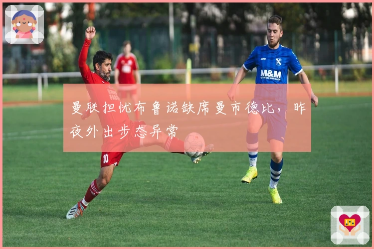 曼联担忧布鲁诺缺席曼市德比，昨夜外出步态异常