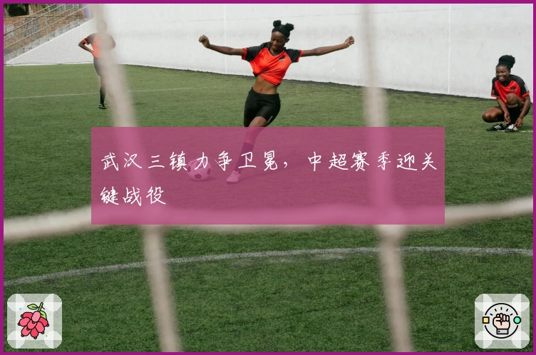 武汉三镇力争卫冕，中超赛季迎关键战役