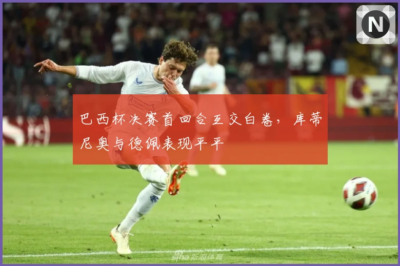 巴西杯决赛首回合互交白卷，库蒂尼奥与德佩表现平平