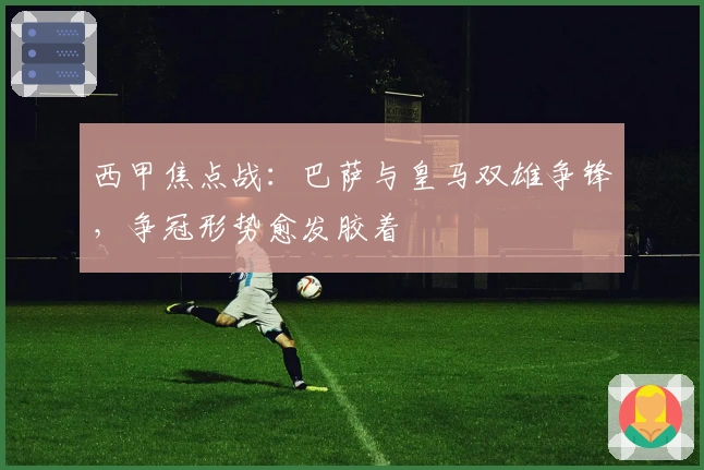 西甲焦点战：巴萨与皇马双雄争锋，争冠形势愈发胶着