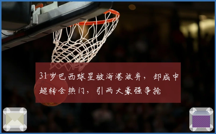 31岁巴西球星被海港放弃，却成中超转会热门，引两大豪强争抢