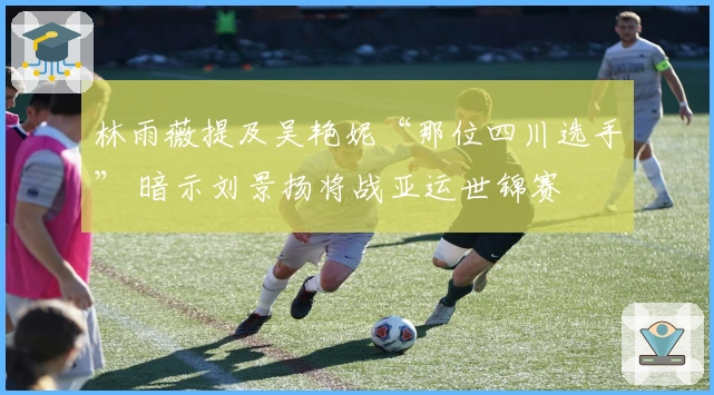 林雨薇提及吴艳妮“那位四川选手” 暗示刘景扬将战亚运世锦赛