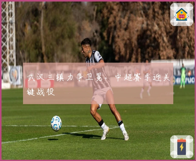 武汉三镇力争卫冕，中超赛季迎关键战役
