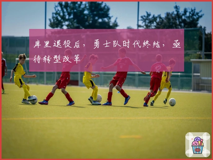 库里退役后，勇士队时代终结，亟待转型改革