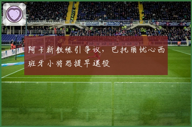阿卡新教练引争议，巴托丽忧心西班牙小将恐提早退役