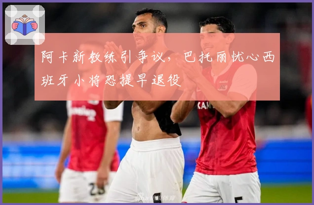 阿卡新教练引争议，巴托丽忧心西班牙小将恐提早退役