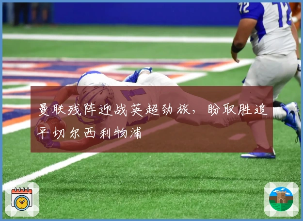 曼联残阵迎战英超劲旅，盼取胜追平切尔西利物浦